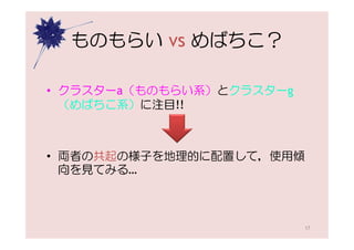 ものもらい vs めばちこ？

• クラスターa（ものもらい系）とクラスターg
  （めばちこ系）に注目!!



• 両者の共起の様子を地理的に配置して，使用傾
  向を見てみる…



                          17
 