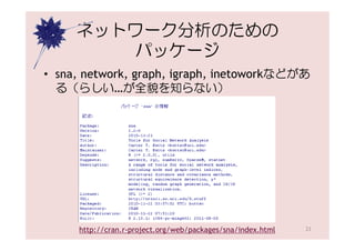 ネットワーク分析のための
         パッケージ
• sna, network, graph, igraph, inetoworkなどがあ
  る（らしい…が全貌を知らない）




     http://cran.r-project.org/web/packages/sna/index.html   23
 