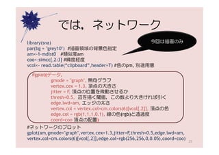 では，ネットワーク
library(sna)                                      今回は描画のみ
par(bg = "grey10") #描画領域の背景色指定
am<-1-mdist0 #類似度am
coo<-simcc[,2:3] #緯度経度
vcol<- read.table(“clipboard”,header=T) #色のpm, 別途用意

  #gplot(データ，
          gmode = "graph", 無向グラフ
          vertex.cex = 1.3, 頂点の大きさ
          jitter = F, 頂点の位置を微動させるか
          thresh=0.5, 辺を描く閾値，この数より大きければ引く
          edge.lwd=am, エッジの太さ
          vertex.col = vertex.col=cm.colors(6)[vcol[,2]], 頂点の色
          edge.col = rgb(1,1,1,0.1), 線の色(rgb)と透過度
          coord=coo 頂点の配置)
#ネットワークのプロット
gplot(am,gmode="graph",vertex.cex=1.3,jitter=F,thresh=0.5,edge.lwd=am,
vertex.col=cm.colors(6)[vcol[,2]],edge.col=rgb(256,256,0,0.05),coord=coo)
                                                                            25
 