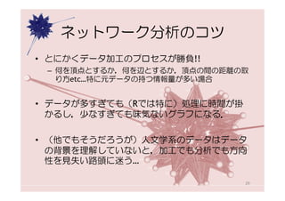 ネットワーク分析のコツ
• とにかくデータ加工のプロセスが勝負!!
 – 何を頂点とするか，何を辺とするか，頂点の間の距離の取
   り方etc…特に元データの持つ情報量が多い場合


• データが多すぎても（Rでは特に）処理に時間が掛
  かるし，少なすぎても味気ないグラフになる．

• （他でもそうだろうが）人文学系のデータはデータ
  の背景を理解していないと，加工でも分析でも方向
  性を見失い路頭に迷う…

                            29
 