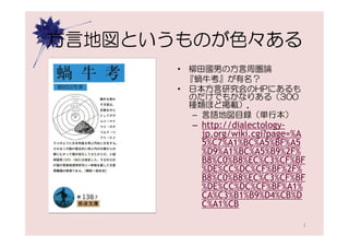 方言地図というものが色々ある
       • 柳田國男の方言周圏論
         『蝸牛考』が有名？
       • 日本方言研究会のHPにあるも
         のだけでもかなりある（300
         種類ほど掲載）．
          – 言語地図目録（単行本）
        – http://dialectology-
          jp.org/wiki.cgi?page=%A
          5%C7%A1%BC%A5%BF%A5
          %D9%A1%BC%A5%B9%2F%
          B8%C0%B8%EC%C3%CF%BF
          %DE%CC%DC%CF%BF%2F%
          B8%C0%B8%EC%C3%CF%BF
          %DE%CC%DC%CF%BF%A1%
          CA%C3%B1%B9%D4%CB%D
          C%A1%CB

                                3
 