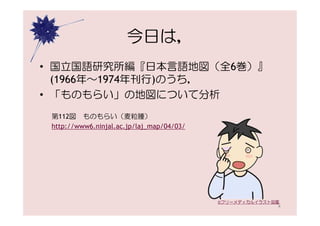 今日は，
• 国立国語研究所編『日本言語地図（全6巻）』
  (1966年〜1974年刊行)のうち，
• 「ものもらい」の地図について分析
 第112図 ものもらい（麦粒腫）
 http://www6.ninjal.ac.jp/laj_map/04/03/




                                           ©フリーメディカルイラスト図鑑
                                                         4
 