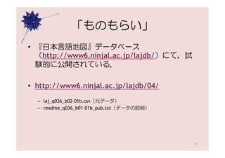 「ものもらい」
• 『日本言語地図』データベース
  （http://www6.ninjal.ac.jp/lajdb/）にて，試
  験的に公開されている．

• http://www6.ninjal.ac.jp/lajdb/04/
  – laj_q036_b02-01b.csv（元データ）
  – readme_q036_b01-01b_pub.txt（データの説明）




                                          5
 