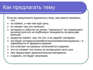 Как предлагать тему
 Если вы предлагаете журналисту тему, ему важно понимать,
   что:
  он поймет, о чем там идет речь
  он сможет про это написать
  материал о событии не успеет "прокиснуть" до следующего
   выпуска (или его не опубликуют конкуренты на день-два
   раньше)
  редактор поймет, про что это, и не зарубит материал
  это будет интересно/неизбито/эксклюзивно/сенсационно – в
   зависимости от формата издания
  это отвечает на запросы читателей его издания
  это не сломает его планы на оставшуюся часть дня
  ему предоставят дополнительные материалы
  в идеале, это будет эксклюзив
 