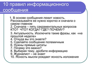 10 правил информационного
сообщения
  1. В основе сообщения лежит новость.
   Рассказывайте ее нужно коротко и сначала о
   самом главном
   2. Сначала – пять сакраментальных вопросов
   КТО? ЧТО? КОГДА? ГДЕ? ПОЧЕМУ?
   3. Актуальность. Исключите такие фразы, как «на
   прошлой неделе»
   4. Откуда вы это знаете?
   5. Сделайте сообщение полемичным
   6. Нужны прямые цитаты
   7. Почему это важно?
   8. Выбирая тему, дробите информацию
   9. Журналист – не знает
   10. Ясность мысли рождает ясность изложения
 