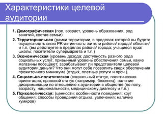 Характеристики целевой
аудитории
 1. Демографическая (пол, возраст, уровень образования, род
     занятий, состав семьи)
 2. Территориальная (рамки территории, в пределах которой вы будете
     осуществлять свою PR-активность: жители района/ города/ области/
     и т.п. (вы действуете в пределах района/ города; учащиеся вуза/
     школы; посетители супермаркета и т.п.)
 3. Экономическая (уровень дохода; доступность разного рода
     социальных услуг, привычный уровень обеспечения семьи, какие
     магазины посещают; зарабатывают ли представители целевой
     аудитории деньги? Что они могут себе позволить сверх обеспечения
     прожиточного минимума (отдых, платные услуги и проч.).
 4. Социально-политическая (социальный статус, политическая
     ориентация, правовой статус (например, беженец), наличие
     дискриминации по отношению к аудитории в обществе (по полу,
     возрасту, национальности, медицинскому диагнозу и т.п.)
 5. Психологическая: (ценности; особенности поведения; круг
     общения; способы проведения отдыха, увлечения; наличие
     кумиров)
 