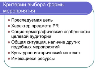 Критерии выбора формы
мероприятия
  Преследуемая цель
  Характер предмета PR
  Социо-демографические особенности
   целевой аудитории
  Общая ситуация, наличие других
   подобных мероприятий
  Культурно-исторический контекст
  Имеющиеся ресурсы
 