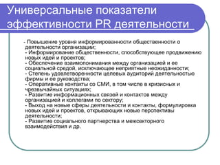 Универсальные показатели
эффективности PR деятельности
  - Повышение уровня информированности общественности о
  деятельности организации;
  - Информирование общественности, способствующее продвижению
  новых идей и проектов;
  - Обеспечение взаимопонимания между организацией и ее
  социальной средой, исключающее неприятные неожиданности;
  - Степень удовлетворенности целевых аудиторий деятельностью
  фирмы и ее руководства;
  - Оперативные контакты со СМИ, в том числе в кризисных и
  чрезвычайных ситуациях;
  - Развитие информационных связей и контактов между
  организацией и коллегами по сектору;
  - Выход на новые сферы деятельности и контакты, формулировка
  новых идей и проектов, открывающих новые перспективы
  деятельности;
  - Развитие социального партнерства и межсекторного
  взаимодействия и др.
 