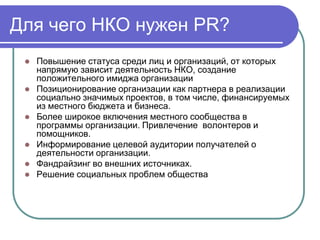 Для чего НКО нужен PR?
    Повышение статуса среди лиц и организаций, от которых
     напрямую зависит деятельность НКО, создание
     положительного имиджа организации
    Позиционирование организации как партнера в реализации
     социально значимых проектов, в том числе, финансируемых
     из местного бюджета и бизнеса.
    Более широкое включения местного сообщества в
     программы организации. Привлечение волонтеров и
     помощников.
    Информирование целевой аудитории получателей о
     деятельности организации.
    Фандрайзинг во внешних источниках.
    Решение социальных проблем общества
 