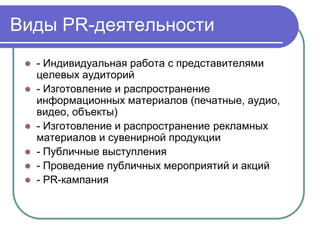 Виды PR-деятельности
  - Индивидуальная работа с представителями
   целевых аудиторий
  - Изготовление и распространение
   информационных материалов (печатные, аудио,
   видео, объекты)
  - Изготовление и распространение рекламных
   материалов и сувенирной продукции
  - Публичные выступления
  - Проведение публичных мероприятий и акций
  - PR-кампания
 