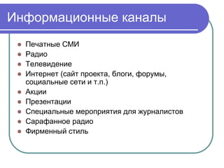 Информационные каналы
  Печатные СМИ
  Радио
  Телевидение
  Интернет (сайт проекта, блоги, форумы,
   социальные сети и т.п.)
  Акции
  Презентации
  Специальные мероприятия для журналистов
  Сарафанное радио
  Фирменный стиль
 