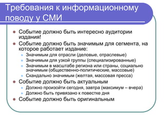 Требования к информационному
поводу у СМИ
    Событие должно быть интересно аудитории
     издания!
    Событие должно быть значимым для сегмента, на
     которое работает издание:
        Значимым для отрасли (деловые, отраслевые)
        Значимым для узкой группы (специализированные)
        Значимым в масштабе региона или страны, социально
         значимым (общественно-политические, массовые)
        Скандально значимым (желтая, массовая пресса)
    Событие должно быть актуальным
        Должно произойти сегодня, завтра (максимум – вчера)
        Должно быть привязано к повестке дня
    Событие должно быть оригинальным
 