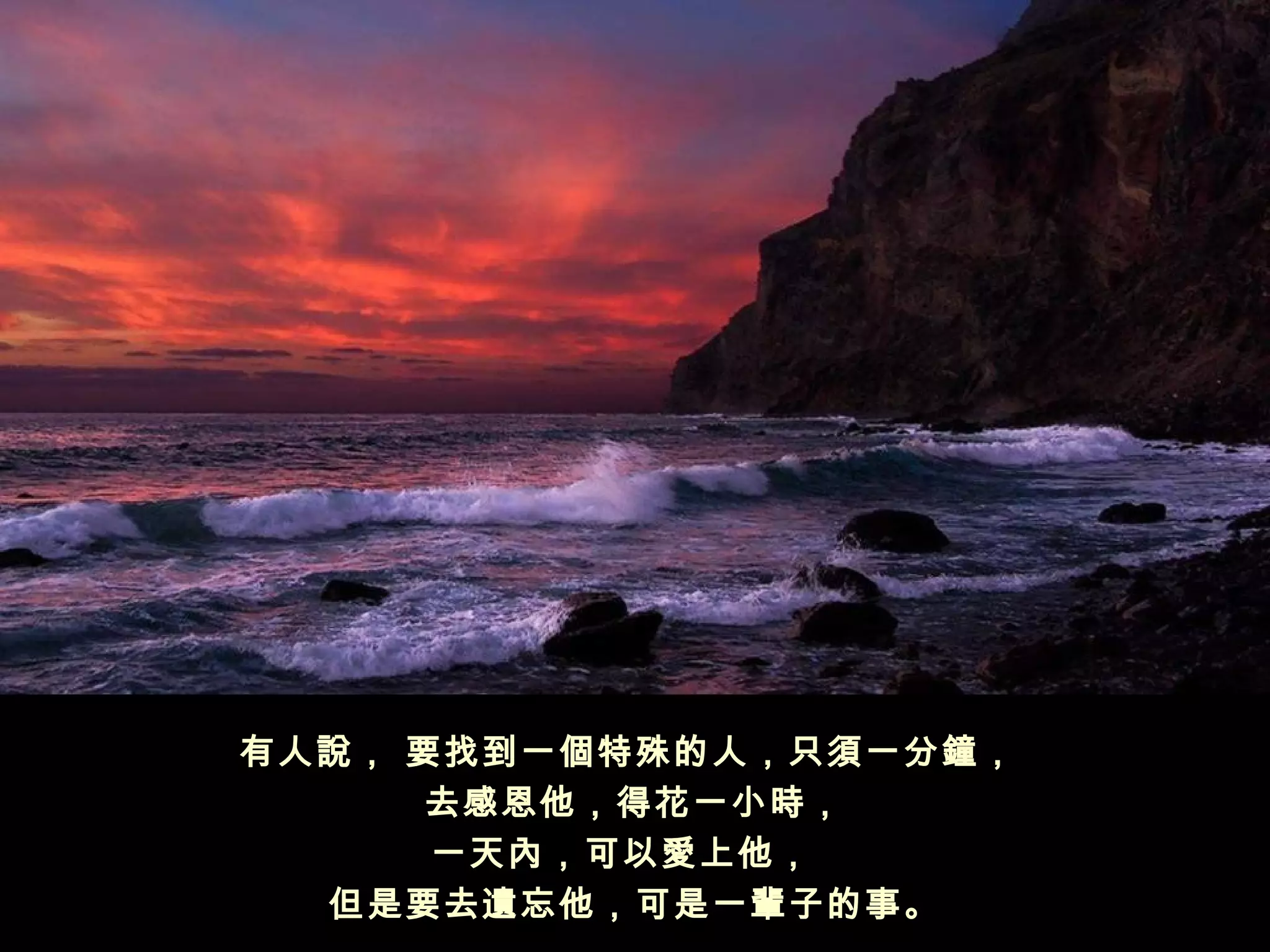 有人說， 要找到一個特殊的人，只須一分鐘，
     去感恩他，得花一小時，
      一天內，可以愛上他， 
  但是要去遺忘他，可是一輩子的事。
 