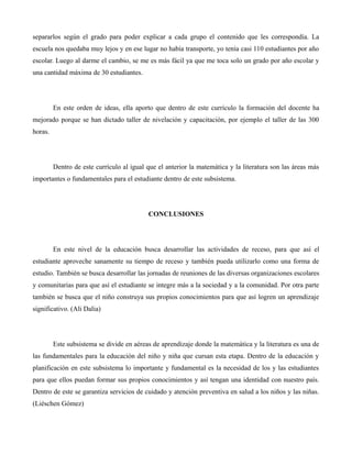 separarlos según el grado para poder explicar a cada grupo el contenido que les correspondía. La
escuela nos quedaba muy lejos y en ese lugar no había transporte, yo tenía casi 110 estudiantes por año
escolar. Luego al darme el cambio, se me es más fácil ya que me toca solo un grado por año escolar y
una cantidad máxima de 30 estudiantes.




         En este orden de ideas, ella aporto que dentro de este currículo la formación del docente ha
mejorado porque se han dictado taller de nivelación y capacitación, por ejemplo el taller de las 300
horas.




         Dentro de este currículo al igual que el anterior la matemática y la literatura son las áreas más
importantes o fundamentales para el estudiante dentro de este subsistema.




                                           CONCLUSIONES




         En este nivel de la educación busca desarrollar las actividades de receso, para que así el
estudiante aproveche sanamente su tiempo de receso y también pueda utilizarlo como una forma de
estudio. También se busca desarrollar las jornadas de reuniones de las diversas organizaciones escolares
y comunitarias para que así el estudiante se integre más a la sociedad y a la comunidad. Por otra parte
también se busca que el niño construya sus propios conocimientos para que así logren un aprendizaje
significativo. (Ali Dalia)




         Este subsistema se divide en aéreas de aprendizaje donde la matemática y la literatura es una de
las fundamentales para la educación del niño y niña que cursan esta etapa. Dentro de la educación y
planificación en este subsistema lo importante y fundamental es la necesidad de los y las estudiantes
para que ellos puedan formar sus propios conocimientos y así tengan una identidad con nuestro país.
Dentro de este se garantiza servicios de cuidado y atención preventiva en salud a los niños y las niñas.
(Liéschen Gómez)
 