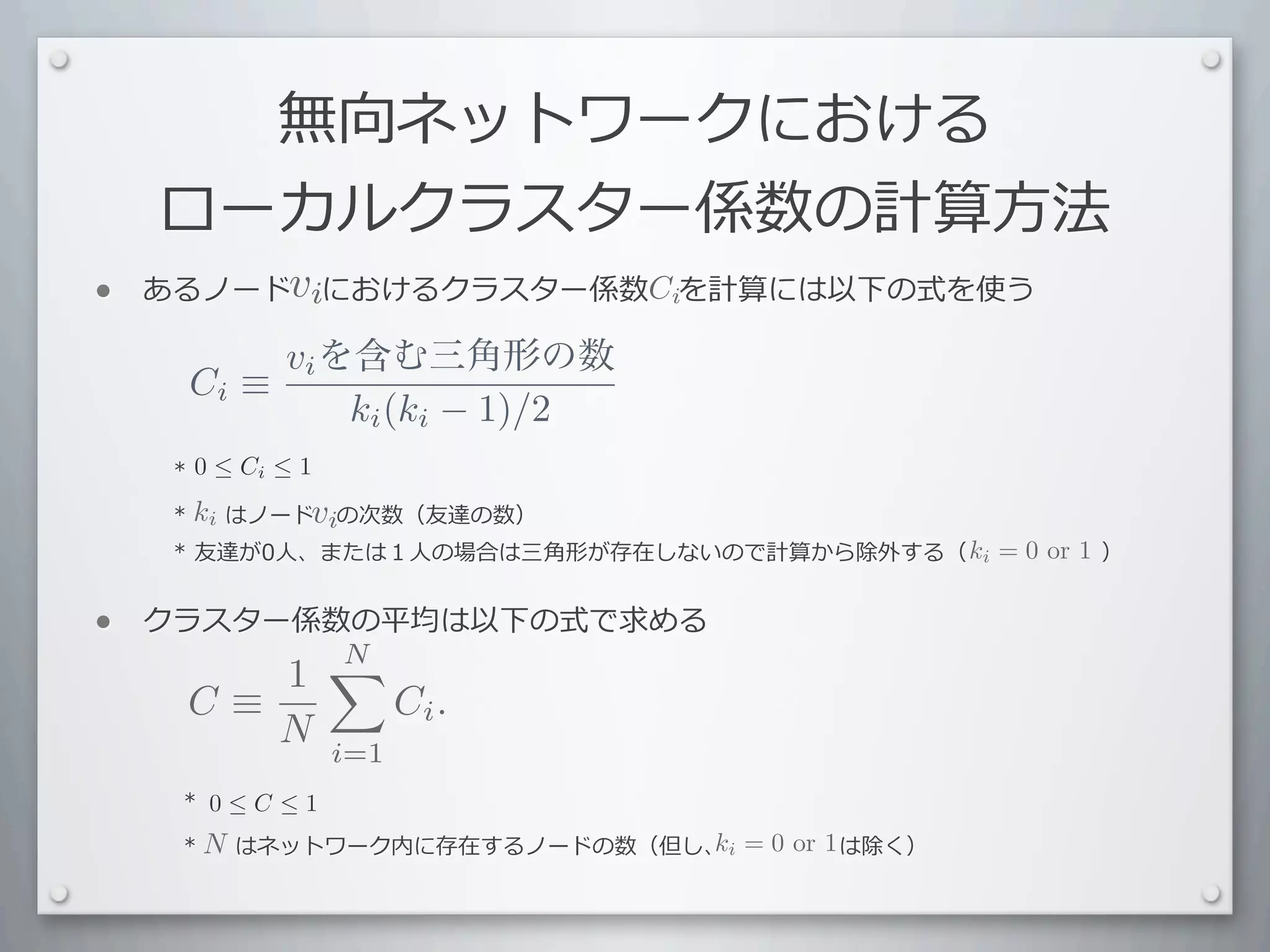 無向ネットワークにおける
     ローカルクラスター係数の計算⽅方法
•        vi
    あるノード 　におけるクラスター係数 　を計算には以下の式を使う
                      Ci

              vi を含む三角形の数
         Ci ≡
                  ki (ki − 1)/2
    	
  	
  	
  *	
  0 ≤ Ci ≤ 1
    	
  	
  	
  *	
  ki	
  はノード 　の次数（友達の数）
                     	
  	
  	
   vi
                                                               ki = 0 or 1
    	
  	
  	
  	
  *	
  友達が0⼈人、または１⼈人の場合は三⾓角形が存在しないので計算から除外する（ 　 　 　 　 　 　）


•   クラスター係数の平均は以下の式で求める
           N
          1
        C≡                    Ci .
           N            i=1
    	
  	
  	
  	
  *	
   0 ≤ C ≤ 1
    	
  	
  	
  	
  *	
  N 	
  はネットワーク内に存在するノードの数（但し、	
  i	
  	
  =	
  0	
   　 　	
  は除く）
                         	
  	
  	
                  k 	
  	
   	
   or 1
 