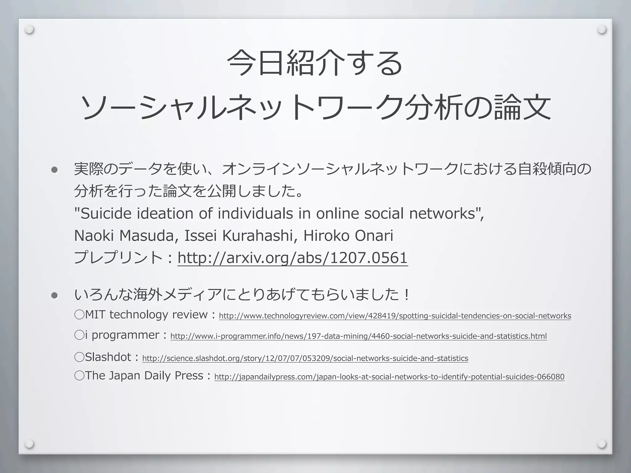 今⽇日紹介する
     ソーシャルネットワーク分析の論⽂文

•   実際のデータを使い、オンラインソーシャルネットワークにおける⾃自殺傾向の
    分析を⾏行行った論⽂文を公開しました。
    Suicide	
  ideation	
  of	
  individuals	
  in	
  online	
  social	
  networks,	
  
    Naoki	
  Masuda,	
  Issei	
  Kurahashi,	
  Hiroko	
  Onari
    プレプリント：http://arxiv.org/abs/1207.0561

•   いろんな海外メディアにとりあげてもらいました！
    ⃝MIT	
  technology	
  review：http://www.technologyreview.com/view/428419/spotting-suicidal-tendencies-on-social-networks
    ⃝i	
  programmer：http://www.i-programmer.info/news/197-data-mining/4460-social-networks-suicide-and-statistics.html

    ⃝Slashdot：http://science.slashdot.org/story/12/07/07/053209/social-networks-suicide-and-statistics
    ⃝The	
  Japan	
  Daily	
  Press：http://japandailypress.com/japan-looks-at-social-networks-to-identify-potential-suicides-066080
 