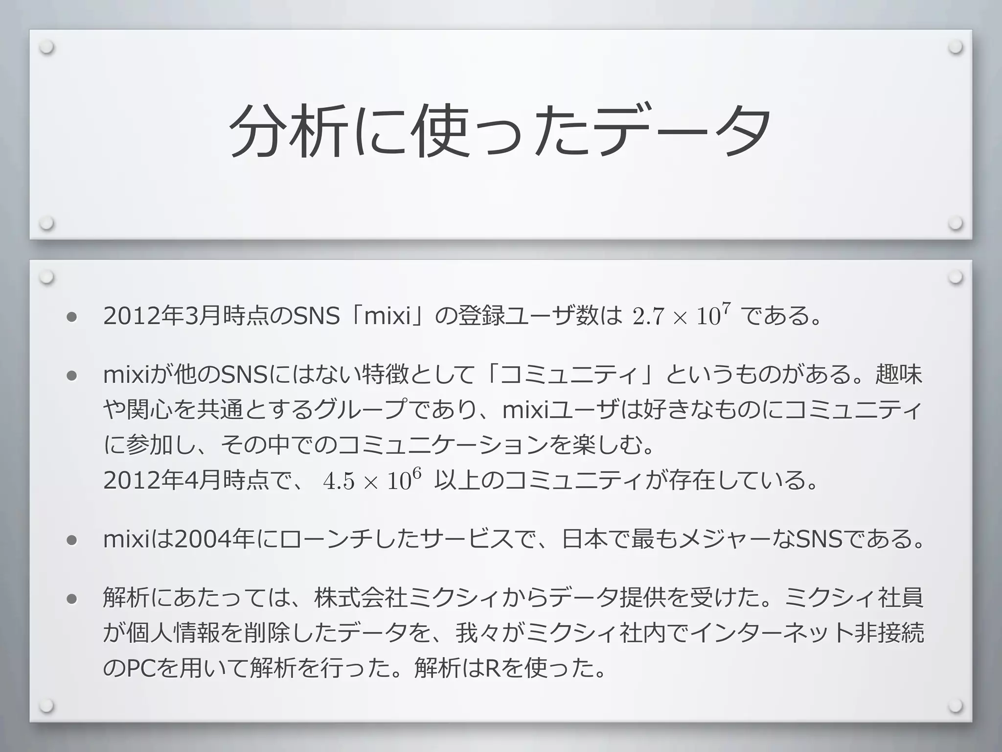 分析に使ったデータ

•   2012年3⽉月時点のSNS「mixi」の登録ユーザ数は 　 　 　 　 　である。	
  
                                 2.7 × 107

•   mixiが他のSNSにはない特徴として「コミュニティ」というものがある。趣味
    や関⼼心を共通とするグループであり、mixiユーザは好きなものにコミュニティ
    に参加し、その中でのコミュニケーションを楽しむ。
    2012年4⽉月時点で、 　 　 　 　 　以上のコミュニティが存在している。
                 4.5 × 106

•   mixiは2004年にローンチしたサービスで、⽇日本で最もメジャーなSNSである。

•   解析にあたっては、株式会社ミクシィからデータ提供を受けた。ミクシィ社員
    が個⼈人情報を削除したデータを、我々がミクシィ社内でインターネット⾮非接続
    のPCを⽤用いて解析を⾏行行った。解析はRを使った。
 