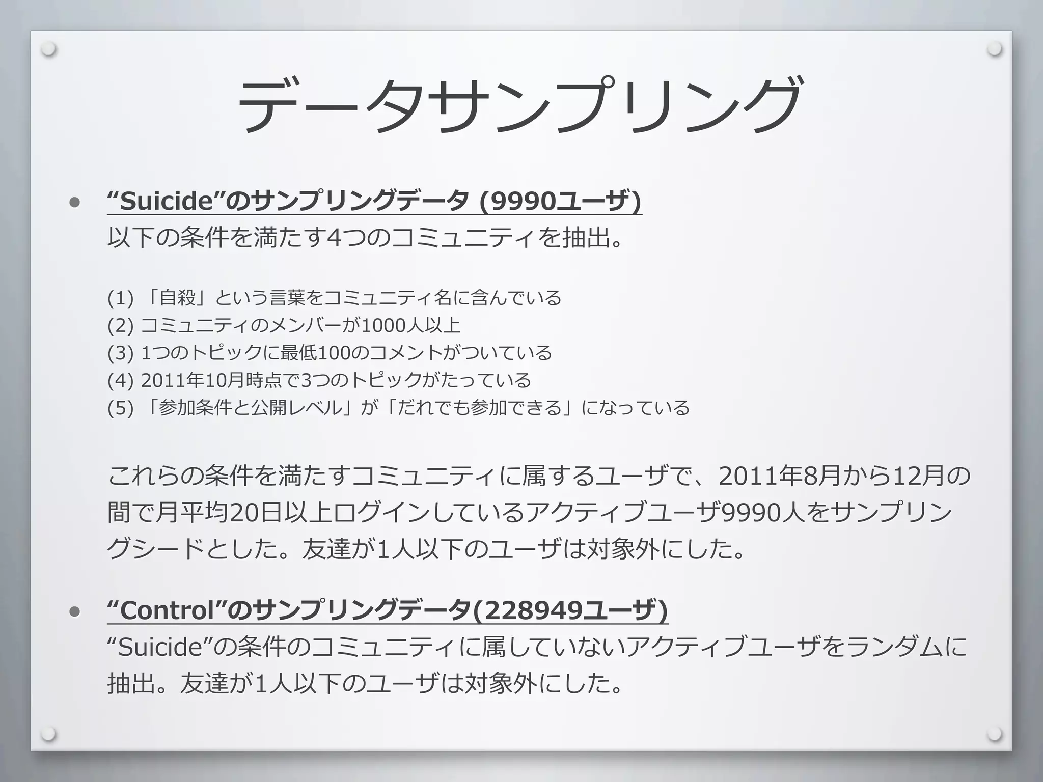 データサンプリング
•    Suicide のサンプリングデータ	
  (9990ユーザ)
    以下の条件を満たす4つのコミュニティを抽出。	
  

    (1)	
  「⾃自殺」という⾔言葉をコミュニティ名に含んでいる
    (2)	
  コミュニティのメンバーが1000⼈人以上
    (3)	
  1つのトピックに最低100のコメントがついている
    (4)	
  2011年10⽉月時点で3つのトピックがたっている
    (5)	
  「参加条件と公開レベル」が「だれでも参加できる」になっている


    これらの条件を満たすコミュニティに属するユーザで、2011年8⽉月から12⽉月の
    間で⽉月平均20⽇日以上ログインしているアクティブユーザ9990⼈人をサンプリン
    グシードとした。友達が1⼈人以下のユーザは対象外にした。

•    Control のサンプリングデータ(228949ユーザ)
    Suicide の条件のコミュニティに属していないアクティブユーザをランダムに
    抽出。友達が1⼈人以下のユーザは対象外にした。
 
