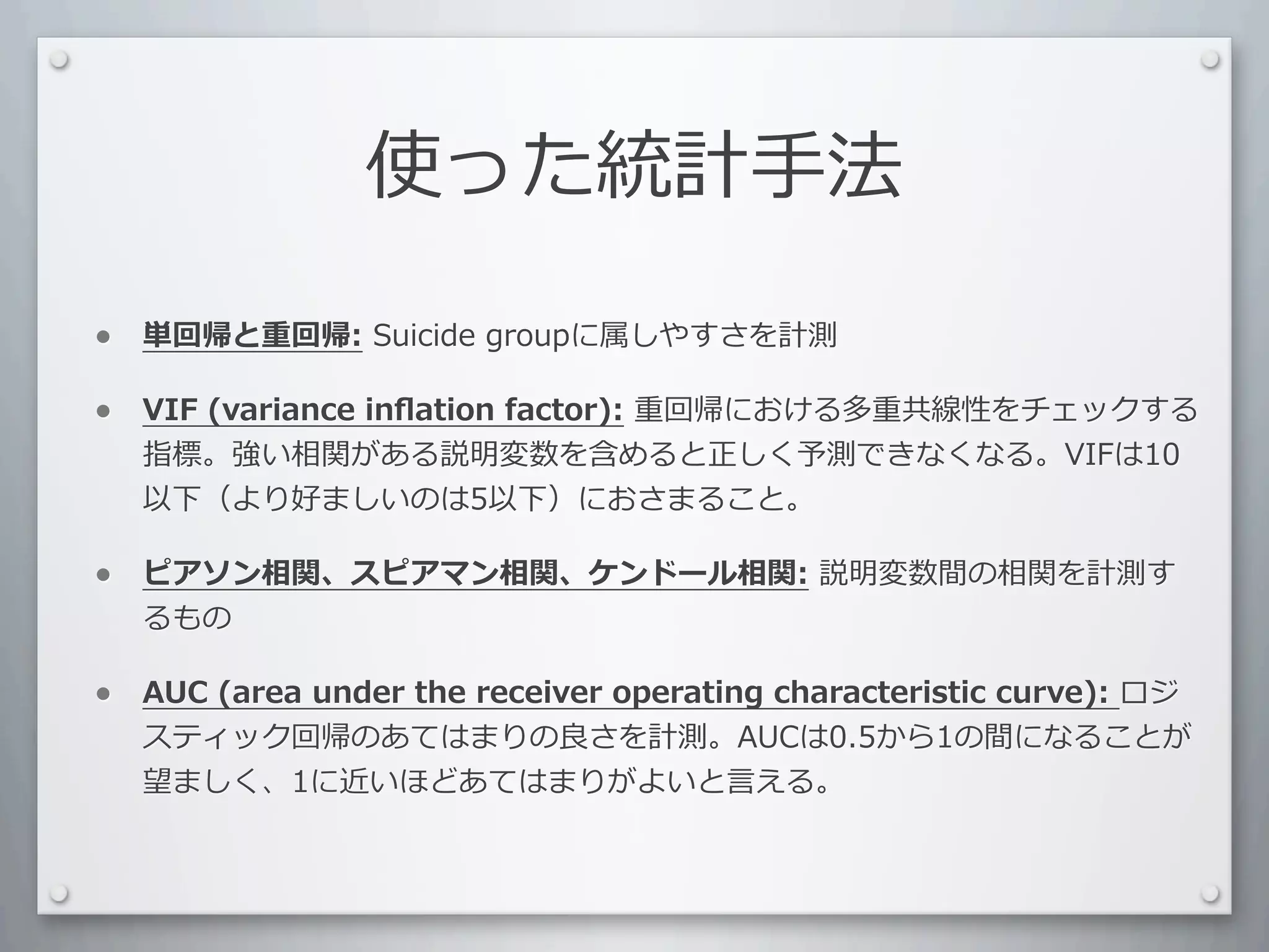 使った統計⼿手法

•   単回帰と重回帰:	
  Suicide	
  groupに属しやすさを計測

•   VIF	
  (variance	
  inﬂation	
  factor):	
  重回帰における多重共線性をチェックする
    指標。強い相関がある説明変数を含めると正しく予測できなくなる。VIFは10
    以下（より好ましいのは5以下）におさまること。

•   ピアソン相関、スピアマン相関、ケンドール相関:	
  説明変数間の相関を計測す
    るもの

•   AUC	
  (area	
  under	
  the	
  receiver	
  operating	
  characteristic	
  curve):	
  ロジ
    スティック回帰のあてはまりの良さを計測。AUCは0.5から1の間になることが
    望ましく、1に近いほどあてはまりがよいと⾔言える。
 