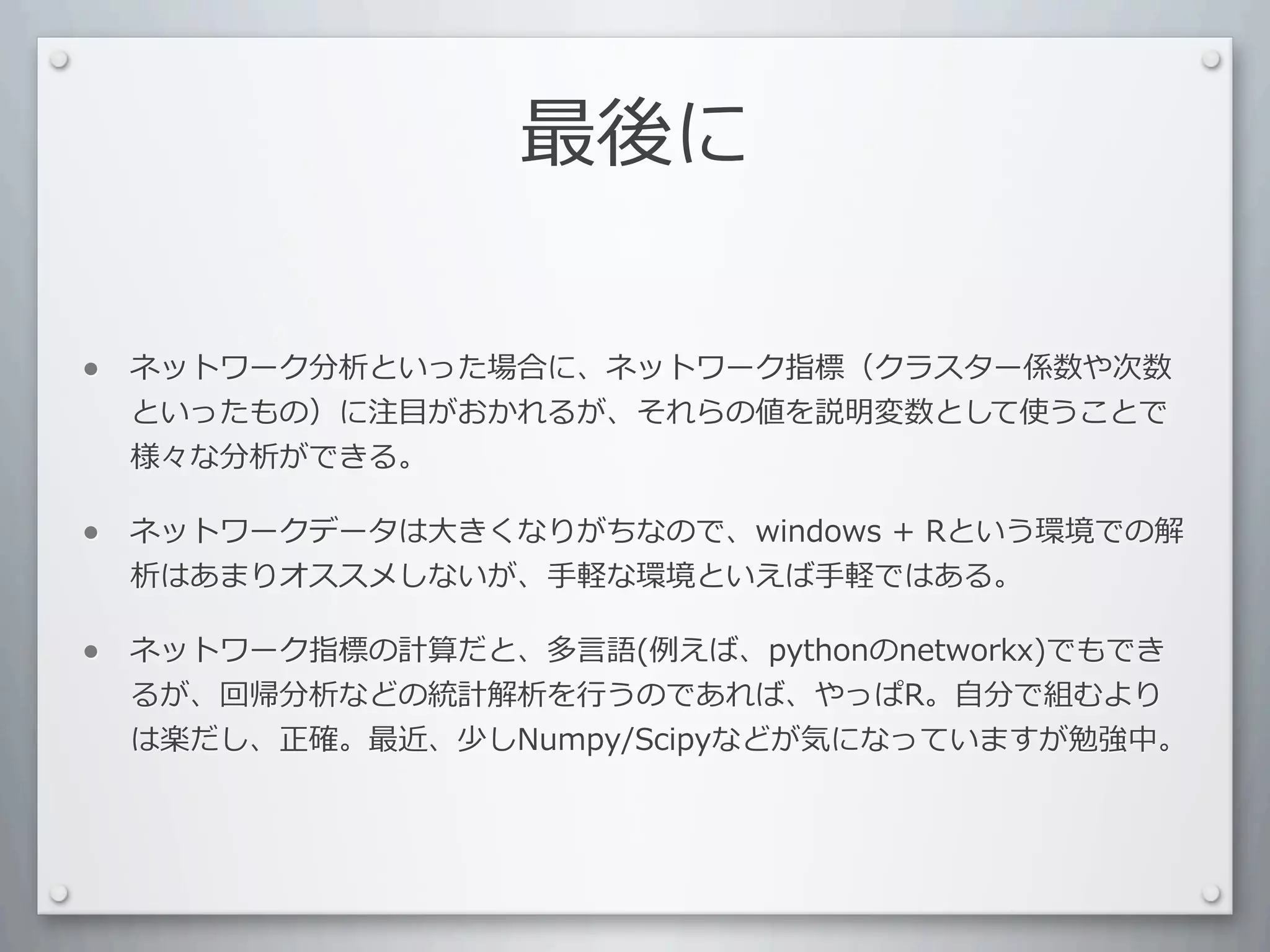 最後に

•   ネットワーク分析といった場合に、ネットワーク指標（クラスター係数や次数
    といったもの）に注⽬目がおかれるが、それらの値を説明変数として使うことで
    様々な分析ができる。

•   ネットワークデータは⼤大きくなりがちなので、windows	
  +	
  Rという環境での解
    析はあまりオススメしないが、⼿手軽な環境といえば⼿手軽ではある。

•   ネットワーク指標の計算だと、多⾔言語(例えば、pythonのnetworkx)でもでき
    るが、回帰分析などの統計解析を⾏行行うのであれば、やっぱR。⾃自分で組むより
    は楽だし、正確。最近、少しNumpy/Scipyなどが気になっていますが勉強中。
 