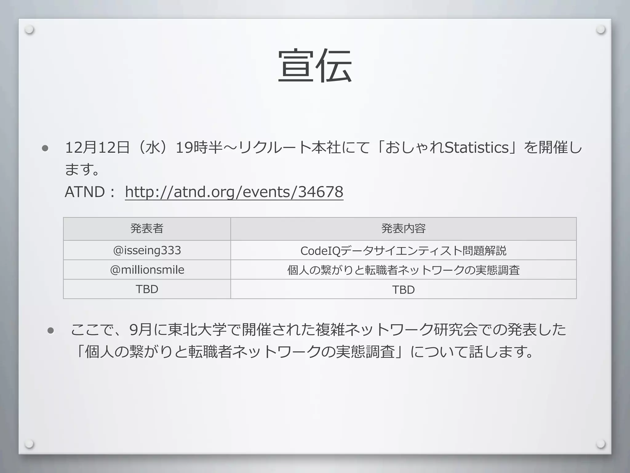 宣伝

•   12⽉月12⽇日（⽔水）19時半 リクルート本社にて「おしゃれStatistics」を開催し
    ます。
    ATND：	
  http://atnd.org/events/34678

           発表者                   発表内容
        @isseing333      CodeIQデータサイエンティスト問題解説
        @millionsmile   個⼈人の繋がりと転職者ネットワークの実態調査
            TBD                   TBD



•   ここで、9⽉月に東北⼤大学で開催された複雑ネットワーク研究会での発表した
    「個⼈人の繋がりと転職者ネットワークの実態調査」について話します。
 