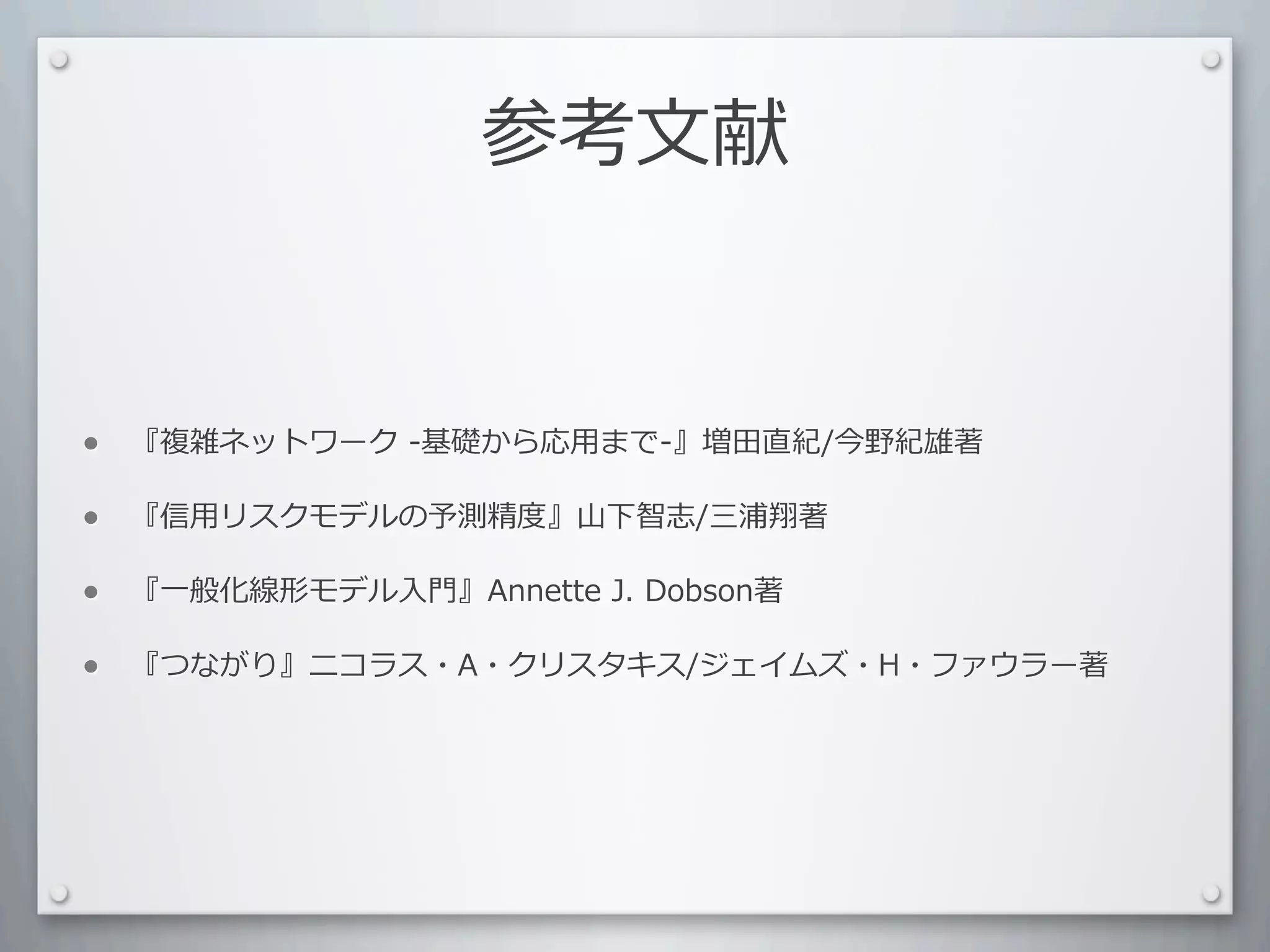参考⽂文献


•   『複雑ネットワーク	
  -基礎から応⽤用まで-』増⽥田直紀/今野紀雄著

•   『信⽤用リスクモデルの予測精度』⼭山下智志/三浦翔著

•   『⼀一般化線形モデル⼊入⾨門』Annette	
  J.	
  Dobson著

•   『つながり』ニコラス・A・クリスタキス/ジェイムズ・H・ファウラー著
 