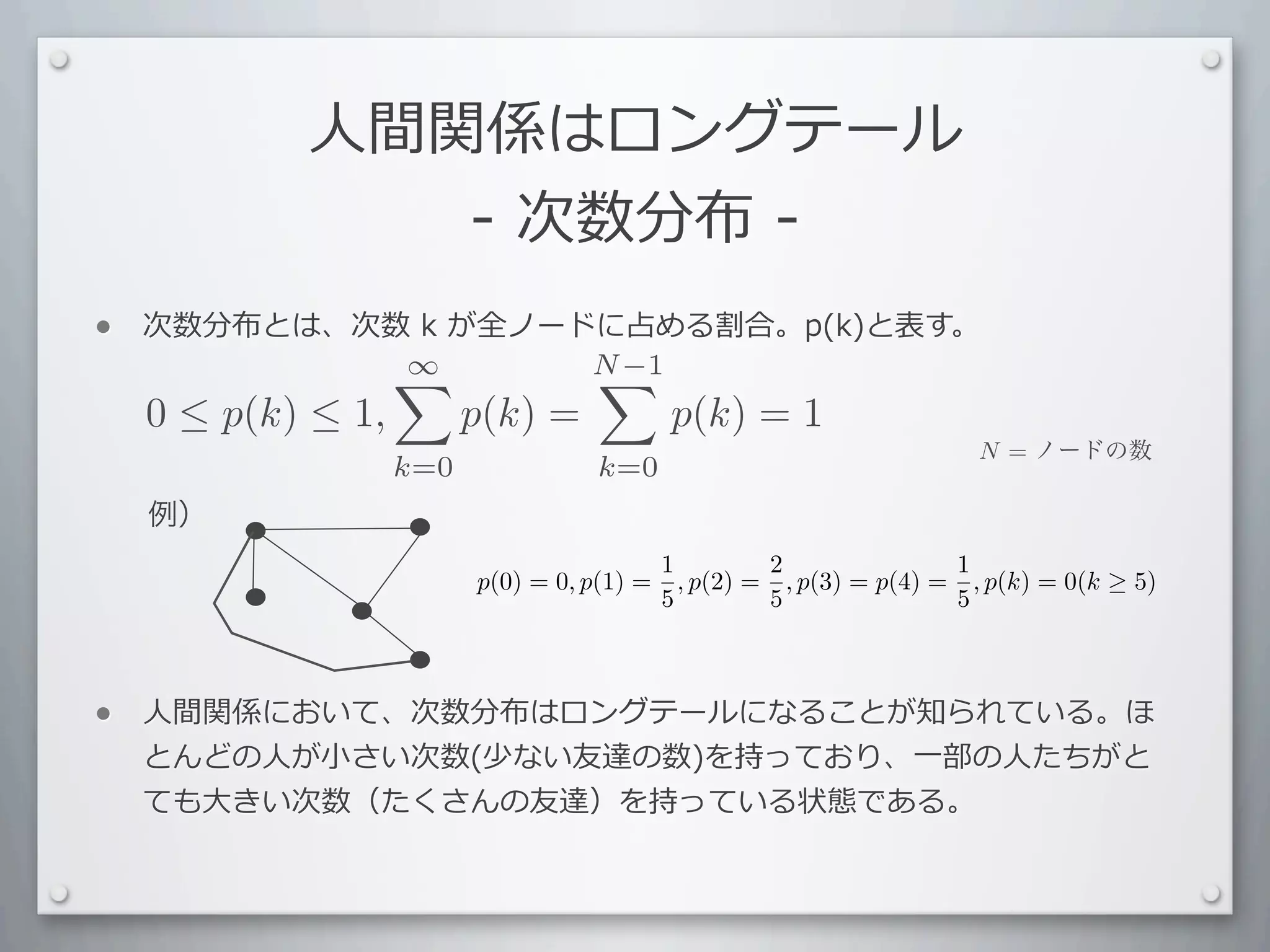 ⼈人間関係はロングテール
                -	
  次数分布	
  -
•   次数分布とは、次数	
  k	
  が全ノードに占める割合。p(k)と表す。
            ∞             N −1
                           
    0 ≤ p(k) ≤ 1,         p(k) =             p(k) = 1
                                                                         N = ノードの数
                    k=0              k=0
    例）
                                             1         2               1
                          p(0) = 0, p(1) =     , p(2) = , p(3) = p(4) = , p(k) = 0(k ≥ 5)
                                             5         5               5



•   ⼈人間関係において、次数分布はロングテールになることが知られている。ほ
    とんどの⼈人が⼩小さい次数(少ない友達の数)を持っており、⼀一部の⼈人たちがと
    ても⼤大きい次数（たくさんの友達）を持っている状態である。
 