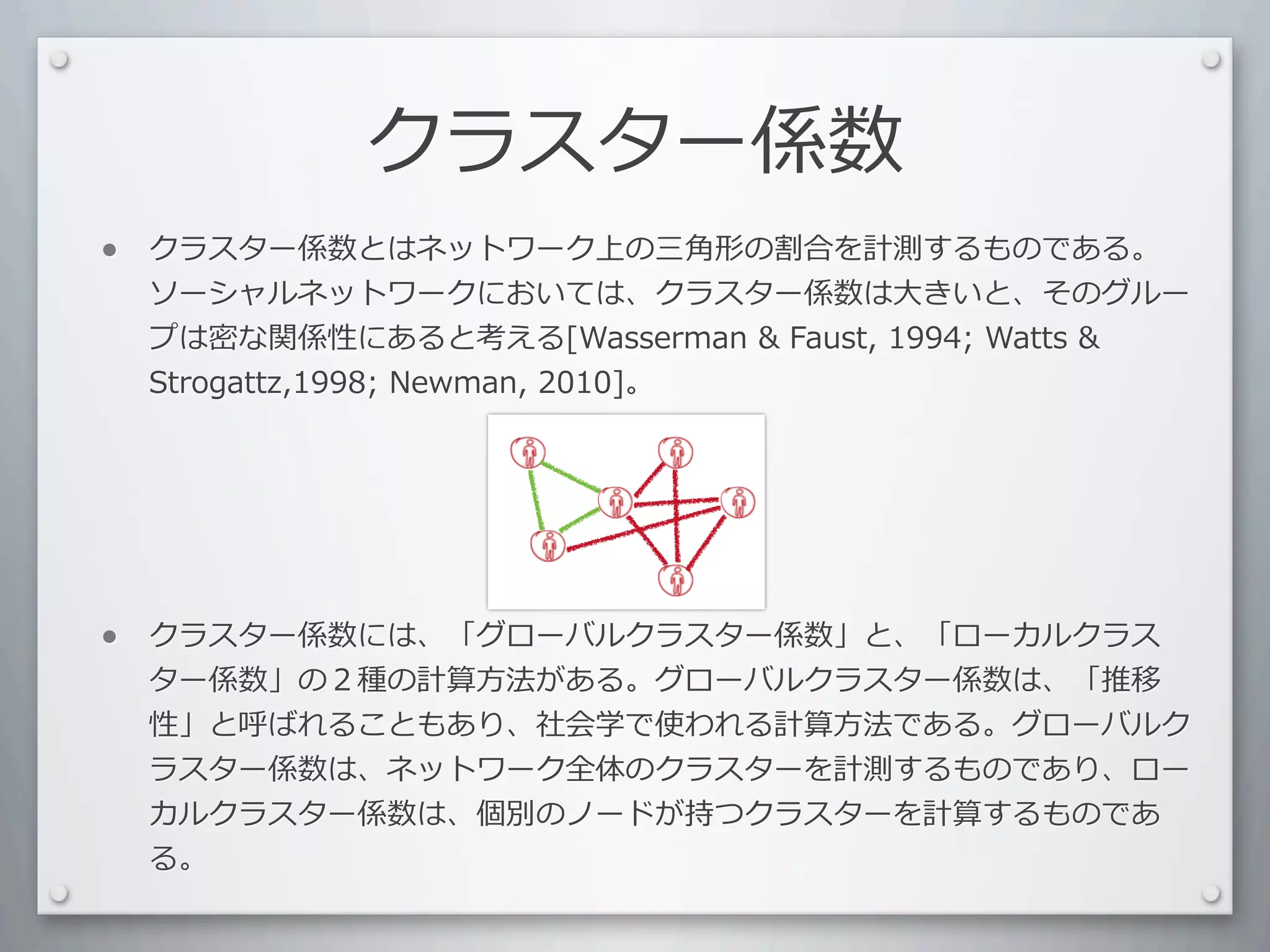 クラスター係数
•   クラスター係数とはネットワーク上の三⾓角形の割合を計測するものである。
    ソーシャルネットワークにおいては、クラスター係数は⼤大きいと、そのグルー
    プは密な関係性にあると考える[Wasserman	
  	
  Faust,	
  1994;	
  Watts	
  	
  
    Strogattz,1998;	
  Newman,	
  2010]。




•   クラスター係数には、「グローバルクラスター係数」と、「ローカルクラス
    ター係数」の２種の計算⽅方法がある。グローバルクラスター係数は、「推移
    性」と呼ばれることもあり、社会学で使われる計算⽅方法である。グローバルク
    ラスター係数は、ネットワーク全体のクラスターを計測するものであり、ロー
    カルクラスター係数は、個別のノードが持つクラスターを計算するものであ
    る。
 