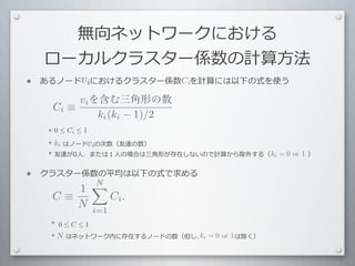 無向ネットワークにおける
     ローカルクラスター係数の計算⽅方法
•        vi
    あるノード 　におけるクラスター係数 　を計算には以下の式を使う
                      Ci

              vi を含む三角形の数
         Ci ≡
                  ki (ki − 1)/2
    	
  	
  	
  *	
  0 ≤ Ci ≤ 1
    	
  	
  	
  *	
  ki	
  はノード 　の次数（友達の数）
                     	
  	
  	
   vi
                                                               ki = 0 or 1
    	
  	
  	
  	
  *	
  友達が0⼈人、または１⼈人の場合は三⾓角形が存在しないので計算から除外する（ 　 　 　 　 　 　）


•   クラスター係数の平均は以下の式で求める
           N
          1
        C≡                    Ci .
           N            i=1
    	
  	
  	
  	
  *	
   0 ≤ C ≤ 1
    	
  	
  	
  	
  *	
  N 	
  はネットワーク内に存在するノードの数（但し、	
  i	
  	
  =	
  0	
   　 　	
  は除く）
                         	
  	
  	
                  k 	
  	
   	
   or 1
 