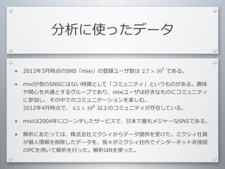 分析に使ったデータ

•   2012年3⽉月時点のSNS「mixi」の登録ユーザ数は 　 　 　 　 　である。	
  
                                 2.7 × 107

•   mixiが他のSNSにはない特徴として「コミュニティ」というものがある。趣味
    や関⼼心を共通とするグループであり、mixiユーザは好きなものにコミュニティ
    に参加し、その中でのコミュニケーションを楽しむ。
    2012年4⽉月時点で、 　 　 　 　 　以上のコミュニティが存在している。
                 4.5 × 106

•   mixiは2004年にローンチしたサービスで、⽇日本で最もメジャーなSNSである。

•   解析にあたっては、株式会社ミクシィからデータ提供を受けた。ミクシィ社員
    が個⼈人情報を削除したデータを、我々がミクシィ社内でインターネット⾮非接続
    のPCを⽤用いて解析を⾏行行った。解析はRを使った。
 