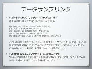 データサンプリング
•    Suicide のサンプリングデータ	
  (9990ユーザ)
    以下の条件を満たす4つのコミュニティを抽出。	
  

    (1)	
  「⾃自殺」という⾔言葉をコミュニティ名に含んでいる
    (2)	
  コミュニティのメンバーが1000⼈人以上
    (3)	
  1つのトピックに最低100のコメントがついている
    (4)	
  2011年10⽉月時点で3つのトピックがたっている
    (5)	
  「参加条件と公開レベル」が「だれでも参加できる」になっている


    これらの条件を満たすコミュニティに属するユーザで、2011年8⽉月から12⽉月の
    間で⽉月平均20⽇日以上ログインしているアクティブユーザ9990⼈人をサンプリン
    グシードとした。友達が1⼈人以下のユーザは対象外にした。

•    Control のサンプリングデータ(228949ユーザ)
    Suicide の条件のコミュニティに属していないアクティブユーザをランダムに
    抽出。友達が1⼈人以下のユーザは対象外にした。
 