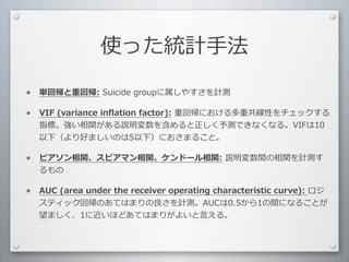 使った統計⼿手法

•   単回帰と重回帰:	
  Suicide	
  groupに属しやすさを計測

•   VIF	
  (variance	
  inﬂation	
  factor):	
  重回帰における多重共線性をチェックする
    指標。強い相関がある説明変数を含めると正しく予測できなくなる。VIFは10
    以下（より好ましいのは5以下）におさまること。

•   ピアソン相関、スピアマン相関、ケンドール相関:	
  説明変数間の相関を計測す
    るもの

•   AUC	
  (area	
  under	
  the	
  receiver	
  operating	
  characteristic	
  curve):	
  ロジ
    スティック回帰のあてはまりの良さを計測。AUCは0.5から1の間になることが
    望ましく、1に近いほどあてはまりがよいと⾔言える。
 