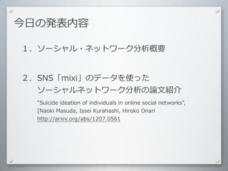 今⽇日の発表内容

１．ソーシャル・ネットワーク分析概要


２．SNS「mixi」のデータを使った
 　 　ソーシャルネットワーク分析の論⽂文紹介
 　 　 　"Suicide	
  ideation	
  of	
  individuals	
  in	
  online	
  social	
  networks",	
  
 　 　 　[Naoki	
  Masuda,	
  Issei	
  Kurahashi,	
  Hiroko	
  Onari
 　 　 　http://arxiv.org/abs/1207.0561
 