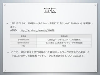 宣伝

•   12⽉月12⽇日（⽔水）19時半 リクルート本社にて「おしゃれStatistics」を開催し
    ます。
    ATND：	
  http://atnd.org/events/34678

           発表者                   発表内容
        @isseing333      CodeIQデータサイエンティスト問題解説
        @millionsmile   個⼈人の繋がりと転職者ネットワークの実態調査
            TBD                   TBD



•   ここで、9⽉月に東北⼤大学で開催された複雑ネットワーク研究会での発表した
    「個⼈人の繋がりと転職者ネットワークの実態調査」について話します。
 