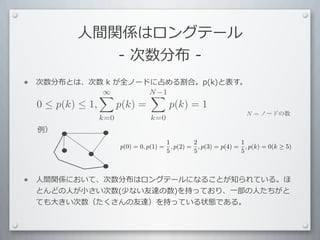 ⼈人間関係はロングテール
                -	
  次数分布	
  -
•   次数分布とは、次数	
  k	
  が全ノードに占める割合。p(k)と表す。
            ∞             N −1
                           
    0 ≤ p(k) ≤ 1,         p(k) =             p(k) = 1
                                                                         N = ノードの数
                    k=0              k=0
    例）
                                             1         2               1
                          p(0) = 0, p(1) =     , p(2) = , p(3) = p(4) = , p(k) = 0(k ≥ 5)
                                             5         5               5



•   ⼈人間関係において、次数分布はロングテールになることが知られている。ほ
    とんどの⼈人が⼩小さい次数(少ない友達の数)を持っており、⼀一部の⼈人たちがと
    ても⼤大きい次数（たくさんの友達）を持っている状態である。
 