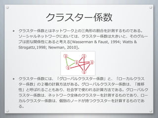 クラスター係数
•   クラスター係数とはネットワーク上の三⾓角形の割合を計測するものである。
    ソーシャルネットワークにおいては、クラスター係数は⼤大きいと、そのグルー
    プは密な関係性にあると考える[Wasserman	
  	
  Faust,	
  1994;	
  Watts	
  	
  
    Strogattz,1998;	
  Newman,	
  2010]。




•   クラスター係数には、「グローバルクラスター係数」と、「ローカルクラス
    ター係数」の２種の計算⽅方法がある。グローバルクラスター係数は、「推移
    性」と呼ばれることもあり、社会学で使われる計算⽅方法である。グローバルク
    ラスター係数は、ネットワーク全体のクラスターを計測するものであり、ロー
    カルクラスター係数は、個別のノードが持つクラスターを計算するものであ
    る。
 