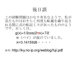 後日談
この試験問題はかなり有名なようで、私が
見たものはおそらく何度も転載を繰り返さ
れる間に式の転記ミスがあったもののよう
です。正しくは、
   g(x)=1/2cos(2πx)+7/2
   π（パイ）が抜けていました。
   π=3.1415926・・・・

参考:   http://iky.no-ip.org/weblog/fuji.pdf
 
