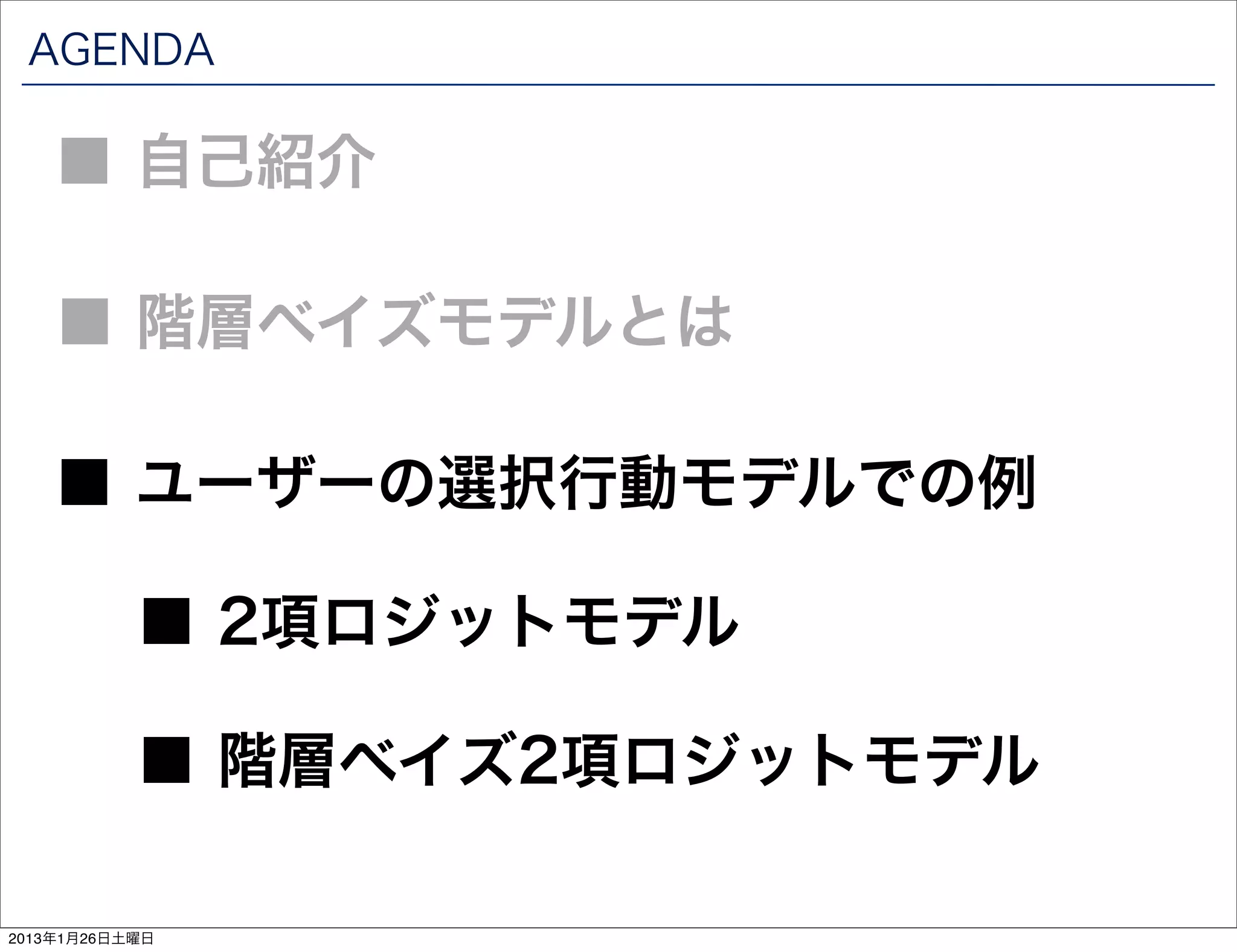 AGENDA

    ■ 自己紹介

    ■ 階層ベイズモデルとは

    ■ ユーザーの選択行動モデルでの例

           ■ 2項ロジットモデル

           ■ 階層ベイズ2項ロジットモデル

2013年1月26日土曜日
 