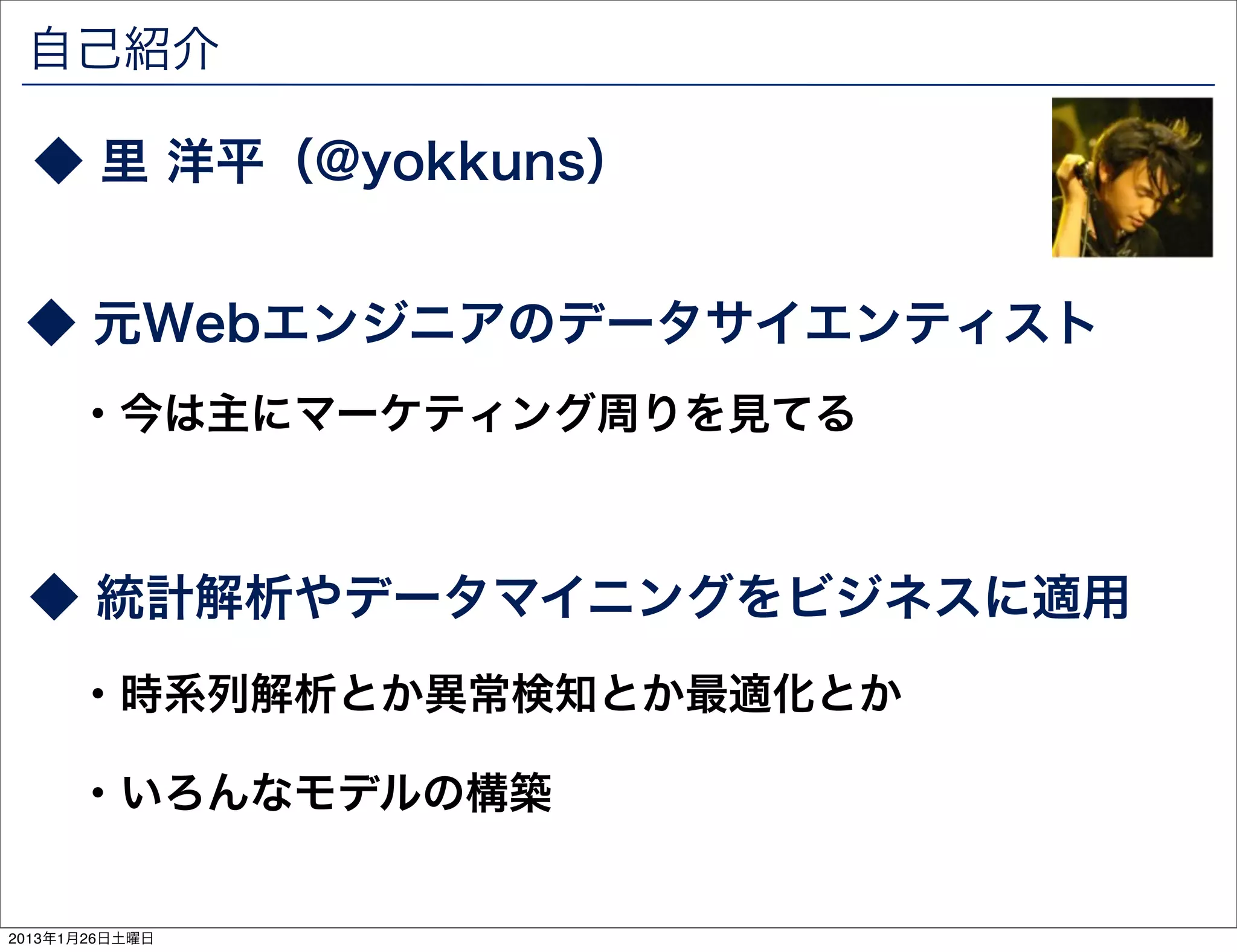 自己紹介

  ◆ 里 洋平（@yokkuns）


 ◆ 元Webエンジニアのデータサイエンティスト
      ・今は主にマーケティング周りを見てる



 ◆ 統計解析やデータマイニングをビジネスに適用
      ・時系列解析とか異常検知とか最適化とか

      ・いろんなモデルの構築


2013年1月26日土曜日
 