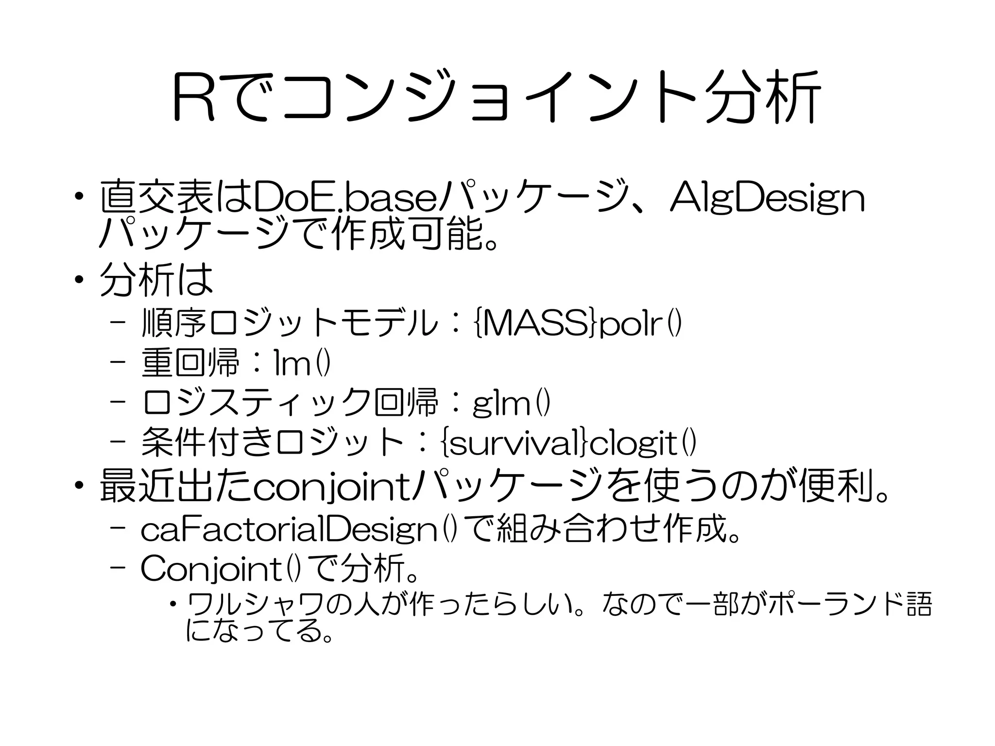 Rでコンジョイント分析
•直交表はDoE.baseパッケージ、AlgDesign
パッケージで作成可能。
•分析は
– 順序ロジットモデル：{MASS}polr()
– 重回帰：lm()
– ロジスティック回帰：glm()
– 条件付きロジット：{survival}clogit()
•最近出たconjointパッケージを使うのが便利。
– caFactorialDesign()で組み合わせ作成。
– Conjoint()で分析。
•ワルシャワの人が作ったらしい。なので一部がポーランド語
になってる。
 
