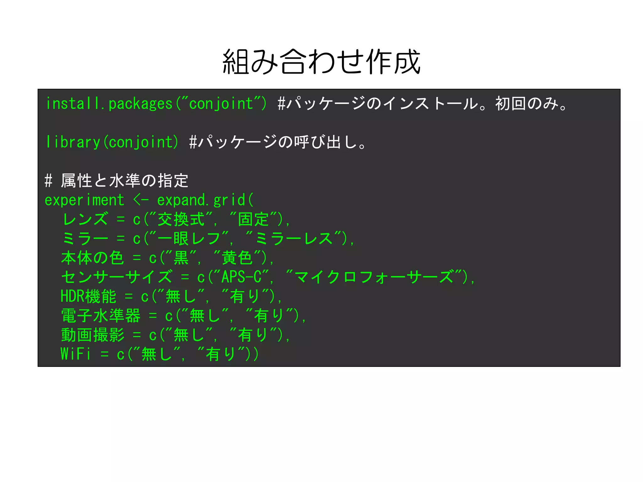 組み合わせ作成
install.packages("conjoint") #パッケージのインストール。初回のみ。
library(conjoint) #パッケージの呼び出し。
# 属性と水準の指定
experiment <- expand.grid(
レンズ = c("交換式", "固定"),
ミラー = c("一眼レフ", "ミラーレス"),
本体の色 = c("黒", "黄色"),
センサーサイズ = c("APS-C", "マイクロフォーサーズ"),
HDR機能 = c("無し", "有り"),
電子水準器 = c("無し", "有り"),
動画撮影 = c("無し", "有り"),
WiFi = c("無し", "有り"))
 