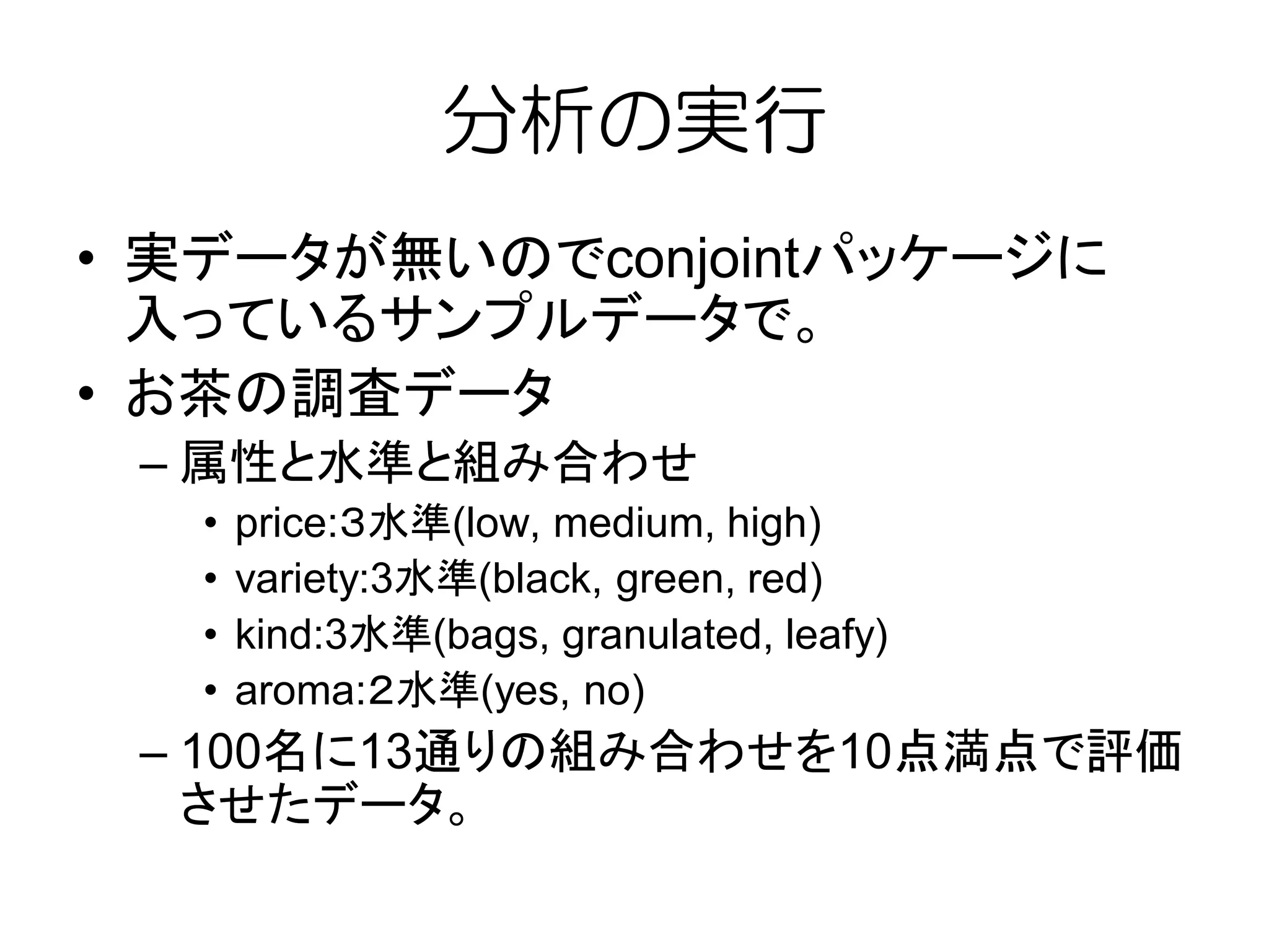 分析の実行
• 実データが無いのでconjointパッケージに
入っているサンプルデータで。
• お茶の調査データ
– 属性と水準と組み合わせ
• price:３水準(low, medium, high)
• variety:3水準(black, green, red)
• kind:3水準(bags, granulated, leafy)
• aroma:２水準(yes, no)
– 100名に13通りの組み合わせを10点満点で評価
させたデータ。
 