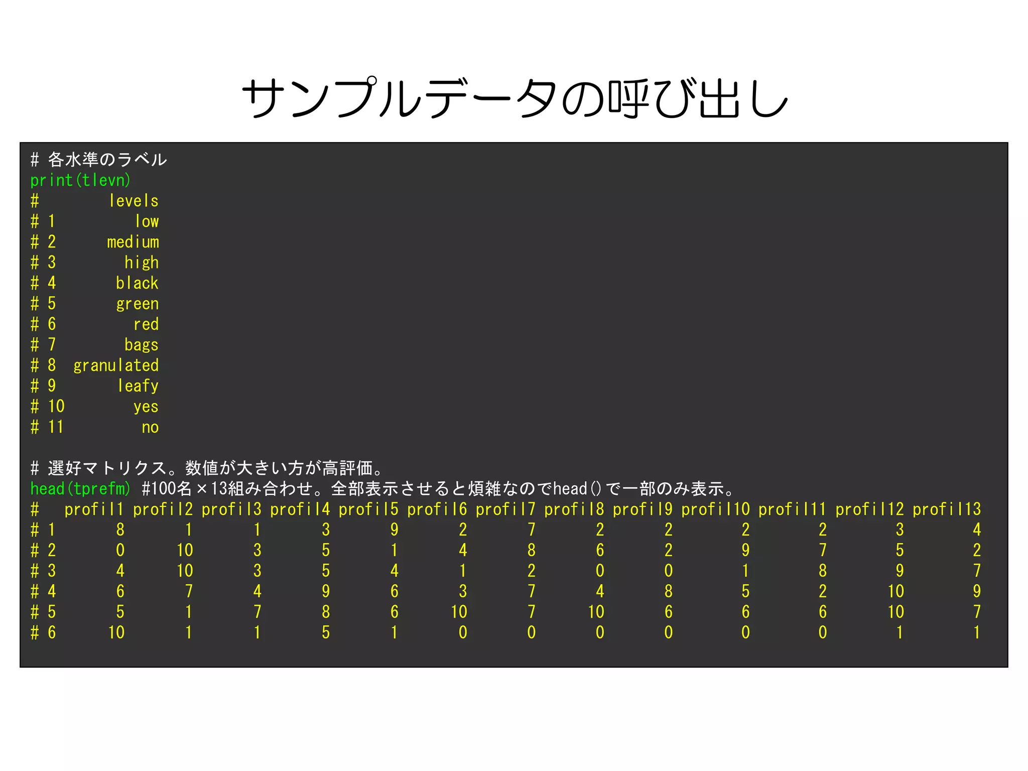 サンプルデータの呼び出し
# 各水準のラベル
print(tlevn)
# levels
# 1 low
# 2 medium
# 3 high
# 4 black
# 5 green
# 6 red
# 7 bags
# 8 granulated
# 9 leafy
# 10 yes
# 11 no
# 選好マトリクス。数値が大きい方が高評価。
head(tprefm) #100名×13組み合わせ。全部表示させると煩雑なのでhead()で一部のみ表示。
# profil1 profil2 profil3 profil4 profil5 profil6 profil7 profil8 profil9 profil10 profil11 profil12 profil13
# 1 8 1 1 3 9 2 7 2 2 2 2 3 4
# 2 0 10 3 5 1 4 8 6 2 9 7 5 2
# 3 4 10 3 5 4 1 2 0 0 1 8 9 7
# 4 6 7 4 9 6 3 7 4 8 5 2 10 9
# 5 5 1 7 8 6 10 7 10 6 6 6 10 7
# 6 10 1 1 5 1 0 0 0 0 0 0 1 1
 