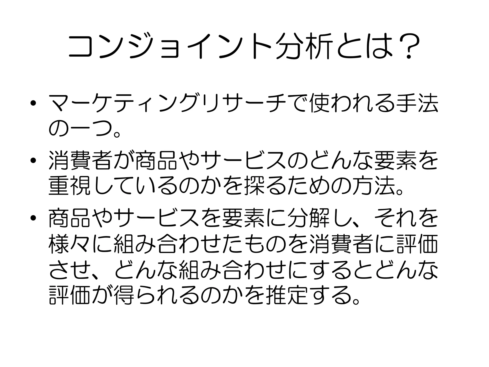 コンジョイント分析とは？
• マーケティングリサーチで使われる手法
の一つ。
• 消費者が商品やサービスのどんな要素を
重視しているのかを探るための方法。
• 商品やサービスを要素に分解し、それを
様々に組み合わせたものを消費者に評価
させ、どんな組み合わせにするとどんな
評価が得られるのかを推定する。
 
