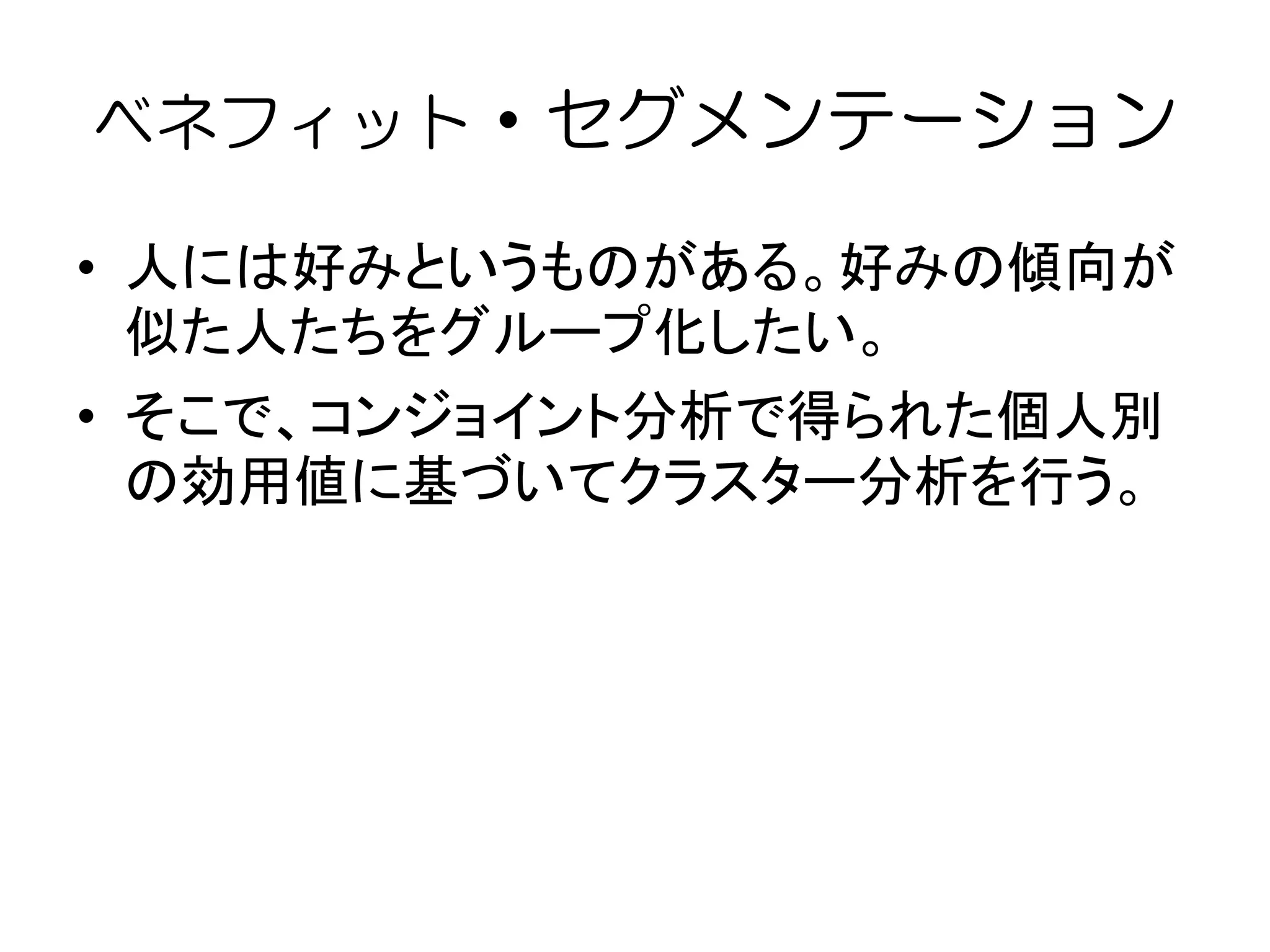 ベネフィット・セグメンテーション
• 人には好みというものがある。好みの傾向が
似た人たちをグループ化したい。
• そこで、コンジョイント分析で得られた個人別
の効用値に基づいてクラスター分析を行う。
 