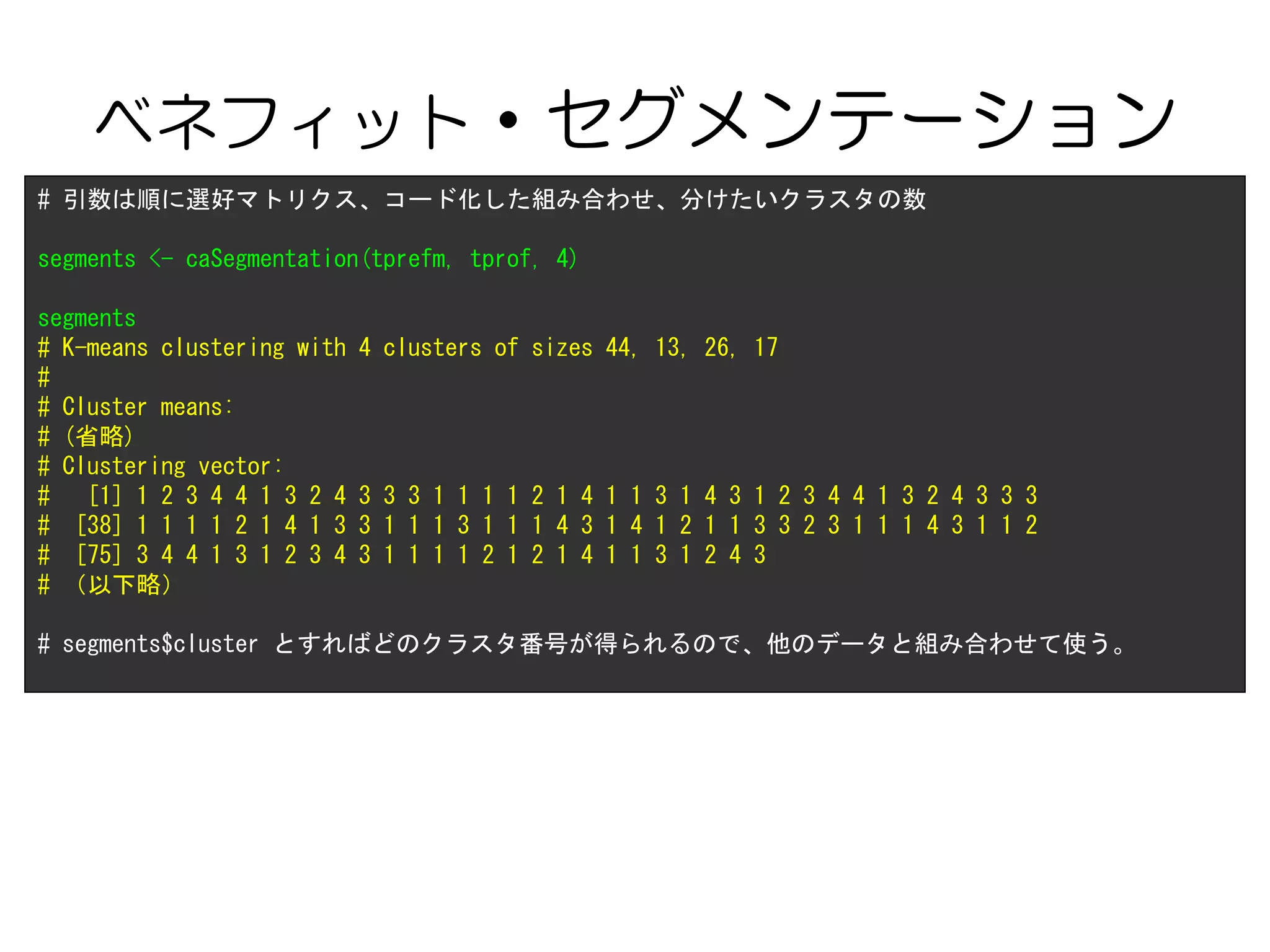 ベネフィット・セグメンテーション
# 引数は順に選好マトリクス、コード化した組み合わせ、分けたいクラスタの数
segments <- caSegmentation(tprefm, tprof, 4)
segments
# K-means clustering with 4 clusters of sizes 44, 13, 26, 17
#
# Cluster means:
# (省略)
# Clustering vector:
# [1] 1 2 3 4 4 1 3 2 4 3 3 3 1 1 1 1 2 1 4 1 1 3 1 4 3 1 2 3 4 4 1 3 2 4 3 3 3
# [38] 1 1 1 1 2 1 4 1 3 3 1 1 1 3 1 1 1 4 3 1 4 1 2 1 1 3 3 2 3 1 1 1 4 3 1 1 2
# [75] 3 4 4 1 3 1 2 3 4 3 1 1 1 1 2 1 2 1 4 1 1 3 1 2 4 3
# （以下略）
# segments$cluster とすればどのクラスタ番号が得られるので、他のデータと組み合わせて使う。
 
