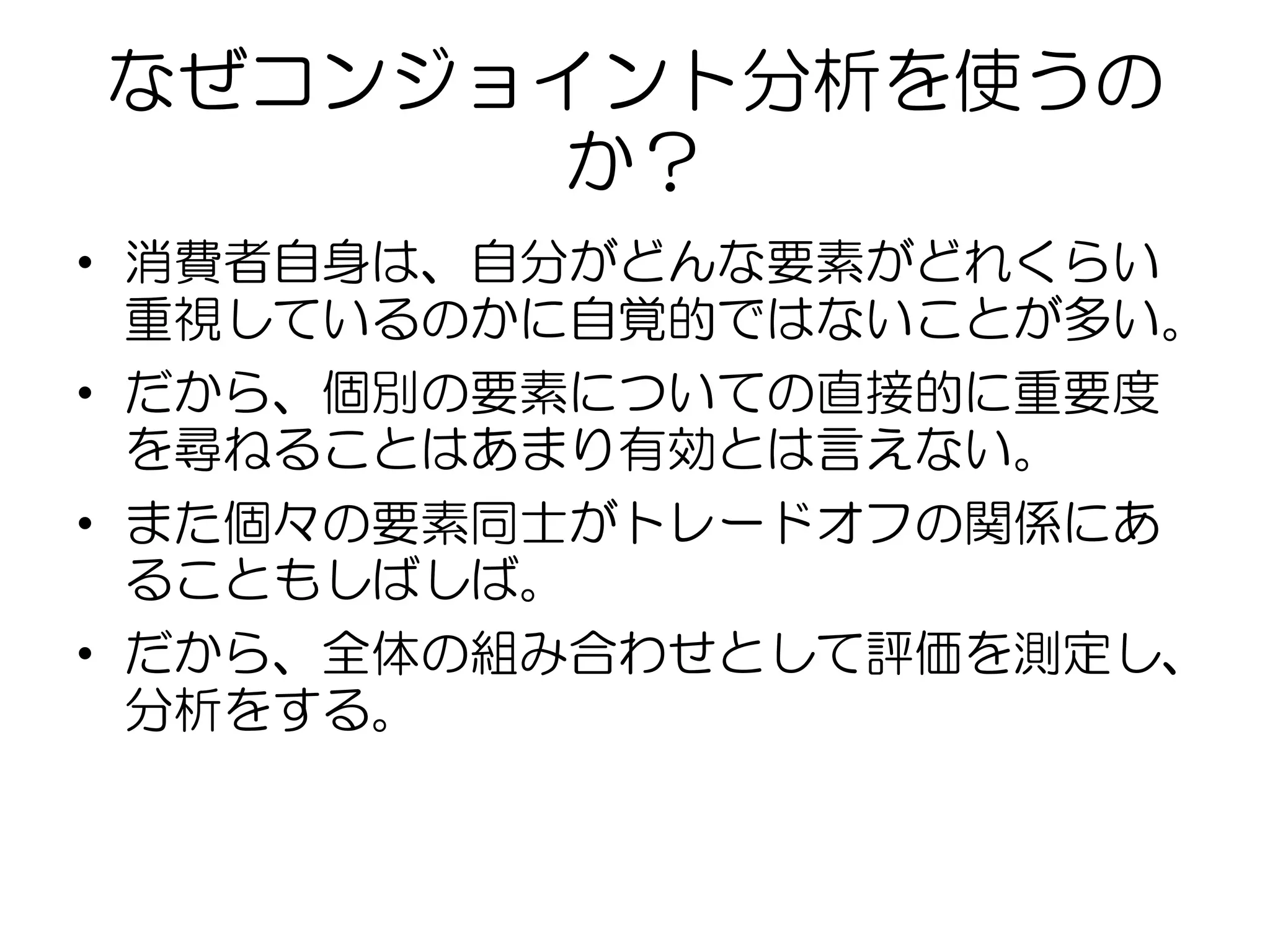 なぜコンジョイント分析を使うの
か？
• 消費者自身は、自分がどんな要素がどれくらい
重視しているのかに自覚的ではないことが多い。
• だから、個別の要素についての直接的に重要度
を尋ねることはあまり有効とは言えない。
• また個々の要素同士がトレードオフの関係にあ
ることもしばしば。
• だから、全体の組み合わせとして評価を測定し、
分析をする。
 