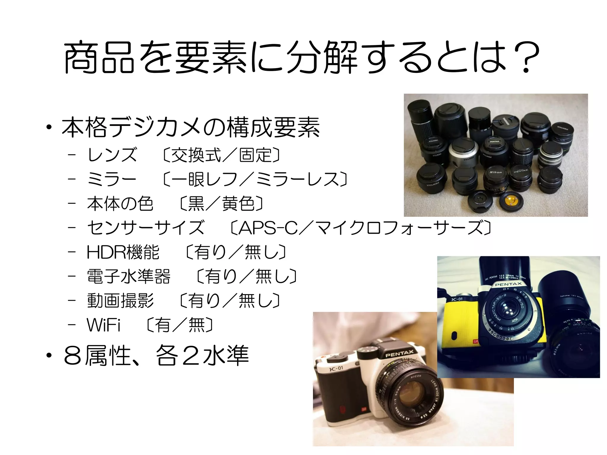 商品を要素に分解するとは？
•本格デジカメの構成要素
– レンズ 〔交換式／固定〕
– ミラー 〔一眼レフ／ミラーレス〕
– 本体の色 〔黒／黄色〕
– センサーサイズ 〔APS-C／マイクロフォーサーズ〕
– HDR機能 〔有り／無し〕
– 電子水準器 〔有り／無し〕
– 動画撮影 〔有り／無し〕
– WiFi 〔有／無〕
•８属性、各２水準
 