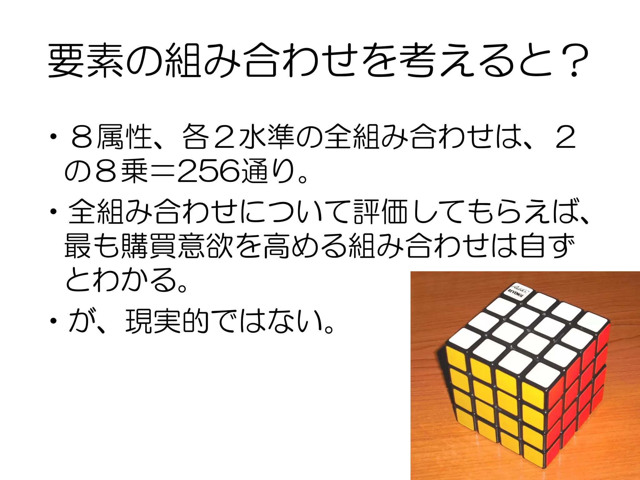 要素の組み合わせを考えると？
•８属性、各２水準の全組み合わせは、２
の８乗＝256通り。
•全組み合わせについて評価してもらえば、
最も購買意欲を高める組み合わせは自ず
とわかる。
•が、現実的ではない。
 