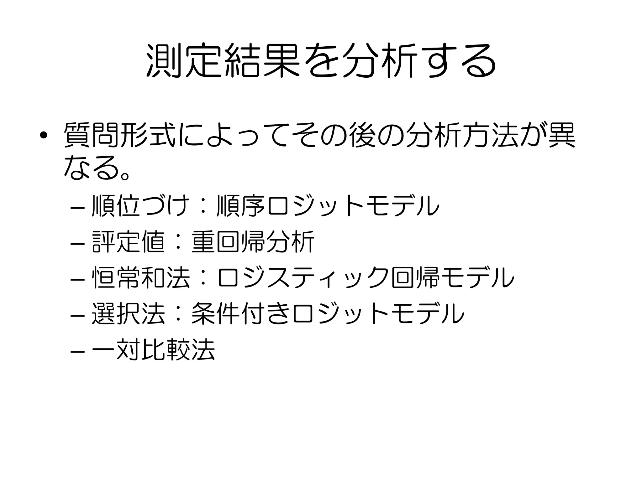 測定結果を分析する
• 質問形式によってその後の分析方法が異
なる。
– 順位づけ：順序ロジットモデル
– 評定値：重回帰分析
– 恒常和法：ロジスティック回帰モデル
– 選択法：条件付きロジットモデル
– 一対比較法
 